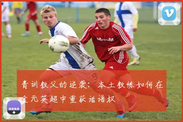 青训教父的逆袭：本土教练如何在金元英超中重获话语权