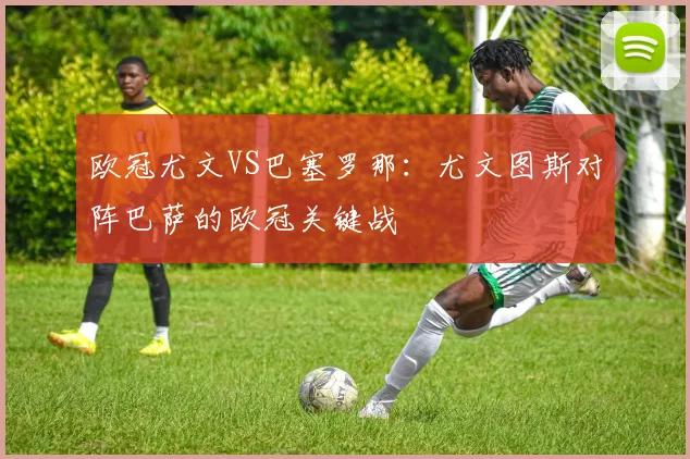欧冠尤文VS巴塞罗那:尤文图斯对阵巴萨的欧冠关键战