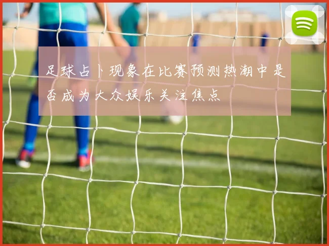 足球占卜现象在比赛预测热潮中是否成为大众娱乐关注焦点