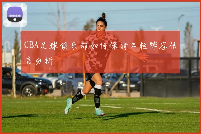 CBA足球俱乐部如何保持年轻阵容传言分析