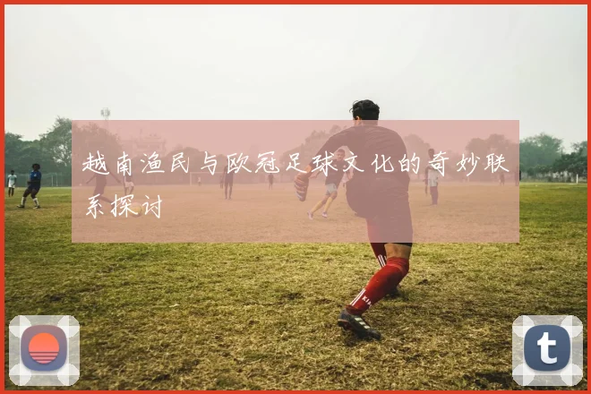 越南渔民与欧冠足球文化的奇妙联系探讨